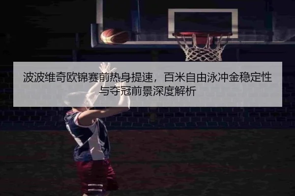 波波维奇欧锦赛前热身提速，百米自由泳冲金稳定性与夺冠前景深度解析