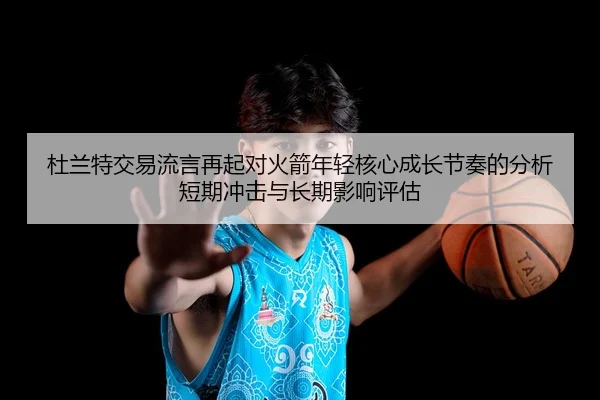 杜兰特交易流言再起对火箭年轻核心成长节奏的分析短期冲击与长期影响评估