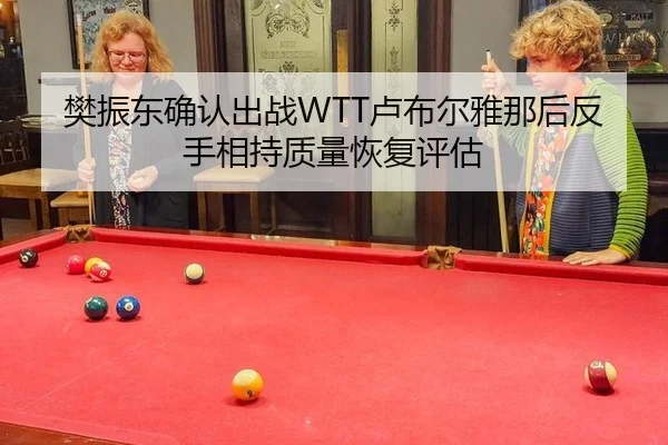 樊振东确认出战WTT卢布尔雅那后反手相持质量恢复评估