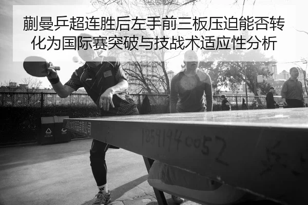 蒯曼乒超连胜后左手前三板压迫能否转化为国际赛突破与技战术适应性分析