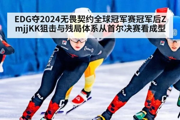 EDG夺2024无畏契约全球冠军赛冠军后ZmjjKK狙击与残局体系从首尔决赛看成型